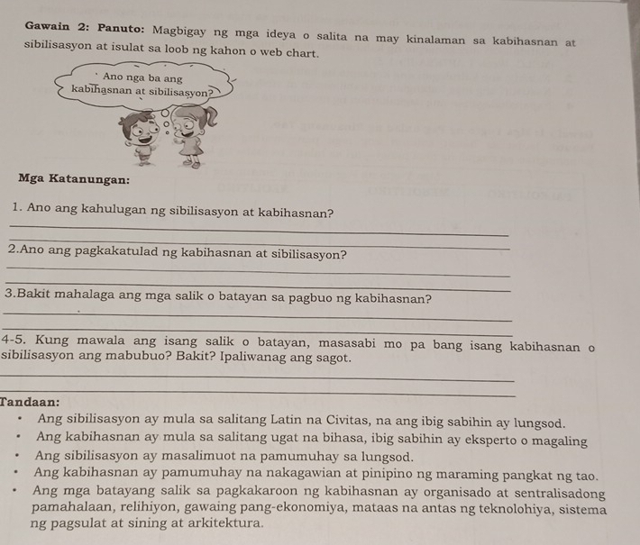 Gawain 2: Panuto: Magbigay ng mga ideya o salita na may kinalaman sa kabihasnan at
sibilisasyon at isulat sa loob ng kahon o web chart.
Mga Katanungan:
1. Ano ang kahulugan ng sibilisasyon at kabihasnan?
_
_
_
2.Ano ang pagkakatulad ng kabihasnan at sibilisasyon?
_
3.Bakit mahalaga ang mga salik o batayan sa pagbuo ng kabihasnan?
_
_
4-5. Kung mawala ang isang salik o batayan, masasabi mo pa bang isang kabihasnan o
sibilisasyon ang mabubuo? Bakit? Ipaliwanag ang sagot.
_
_
Tandaan:
Ang sibilisasyon ay mula sa salitang Latin na Civitas, na ang ibig sabihin ay lungsod.
Ang kabihasnan ay mula sa salitang ugat na bihasa, ibig sabihin ay eksperto o magaling
Ang sibilisasyon ay masalimuot na pamumuhay sa lungsod.
Ang kabihasnan ay pamumuhay na nakagawian at pinipino ng maraming pangkat ng tao.
Ang mga batayang salik sa pagkakaroon ng kabihasnan ay organisado at sentralisadong
pamahalaan, relihiyon, gawaing pang-ekonomiya, mataas na antas ng teknolohiya, sistema
ng pagsulat at sining at arkitektura.