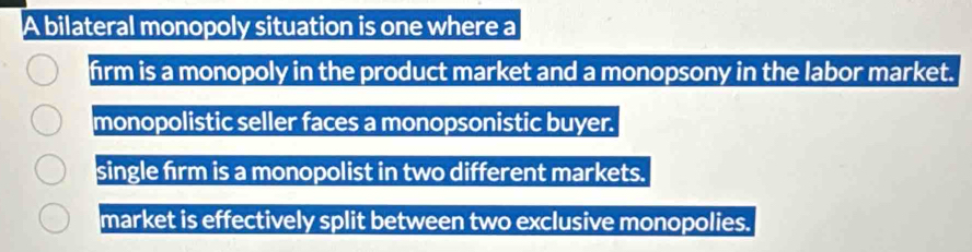 A bilateral monopoly situation is one where a
firm is a monopoly in the product market and a monopsony in the labor market.
monopolistic seller faces a monopsonistic buyer.
single firm is a monopolist in two different markets.
market is effectively split between two exclusive monopolies.