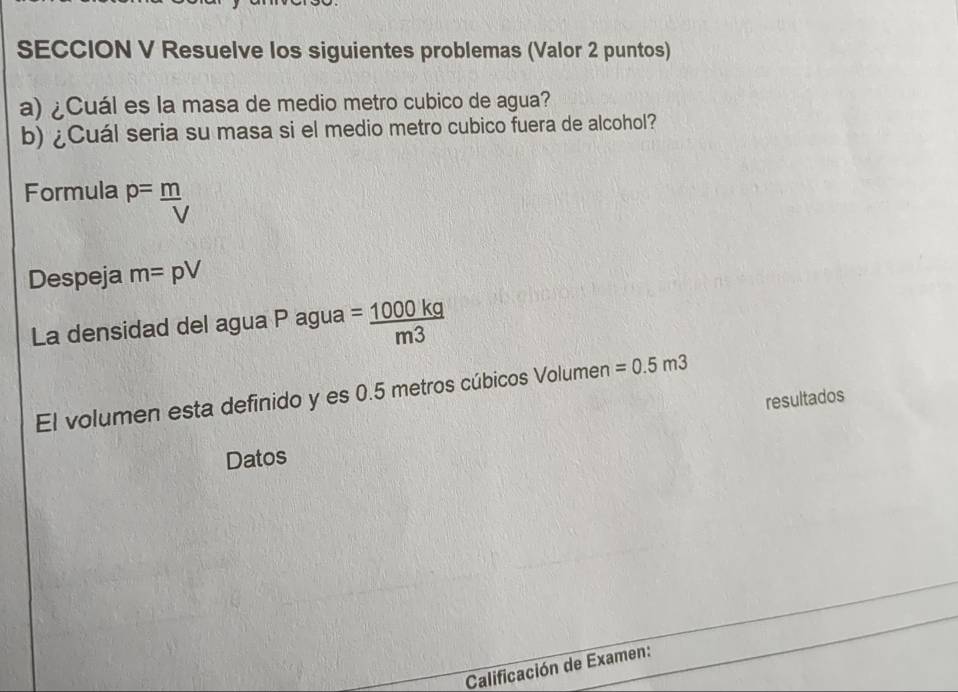 SECCION V Resuelve los siguientes problemas (Valor 2 puntos) 
a) ¿Cuál es la masa de medio metro cubico de agua? 
b) ¿Cuál seria su masa si el medio metro cubico fuera de alcohol? 
Formula P= m/V 
Despeja m=pV
La densidad del agua P agua = 1000kg/m3 
El volumen esta definido y es 0.5 metros cúbicos Volumen =0.5m3
resultados 
Datos 
Calificación de Examen: