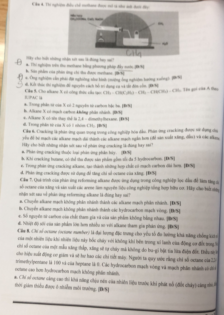 Cầu 4. Thi nghiệm điều chế methane được mô tả như ảnh đưới đây
Hy cho biết những nhận xét sau là đùng hay sai?
a. Thí nghiệm trên thu methane bằng phương pháp đây nước. [D/S]
b. Sân phẩm của phân ứng chi thu được methane. [D/S]
c. Ông nghiệm cần phái đặt nghiêng như hình (miệng ông nghiệm hướng xuống). [D/S]
d. Kết thúc thí nghiệm để nguyên cách bố trí dụng cụ và tất đèn cồn. [D/S]
Câu 5. Cho alkane X có công thức cầu tạo: CH_3-CH(C_2H_5)-CH_2-CH(CH_3)-CH_3. Tên gọi của A theo
IUPAC là
a. Trong phân tử của X cỏ 2 nguyên tử carbon bậc ba. [Đ/S]
b, Alkane X có mạch carbon không phân nhánh. [Đ/S]
c. Alkane X có tên thay thể là 2,4 - dimethylhexane. [D/S]
d. Trong phân tử của X có 1 nhóm CH₂. [Đ/S]
Câu 6. Cracking là phân ứng quan trọng trong công nghiệp hóa dầu. Phân ứng cracking được sứ dụng chú
yếu đề bê mạch các alkane mạch dài thành các alkane mạch ngắn hơn (đề sản xuất xăng, dầu) và các alker
Hãy cho biết những nhận xét sau về phản ứng cracking là đúng hay sai?
a. Phản ứng cracking thuộc loại phản ứng phân hủy. [Đ/S]
b. Khi cracking butane, có thể thu được sản phầm gồm tối đa 5 hydrocarbon. [Đ/S]
c. Trong phản ứng cracking alkane, tạo thành những hợp chất có mạch carbon dài hơn. [Đ/S]
d. Phản ứng cracking được sử dụng đề tăng chi số octane của xăng. [Đ/S]
Câu 7. Quá trình của phản ứng reforming alkane được ứng dụng trong công nghiệp lọc dầu để làm tăng ci
số octane của xăng và sản xuất các arene làm nguyên liệu công nghiệp tổng hợp hữu cơ. Hãy cho biết nhữm
nhận xét sau về phản ứng reforming alkane là đúng hay sai?
a. Chuyển alkane mạch không phân nhánh thành các alkane mạch phân nhánh. [Đ/S]
b. Chuyền alkane mạch không phân nhánh thành các hydrocarbon mạch vòng. [Đ/S]
c. Số nguyên tử carbon của chất tham gia và của sản phẩm không bằng nhau. [Đ/S]
d. Nhiệt độ sôi của sản phẩm lớn hơn nhiều so với alkane tham gia phản ứng. [Đ/S]
Câu 8. Chi số octane (octane number) là đại lượng đặc trưng cho yếu tố đo lường khả năng chống kích 
của một nhiên liệu khi nhiên liệu này bốc cháy với không khí bên trong xí lanh của động cơ đốt trong M
chi số octane của một mẫu xăng thấp, xăng sẽ tự cháy mà không do bu-gi bật tia lửa điện đốt. Điều này 
cho hiệu suất động cơ giảm và sẽ hư hao các chi tiết máy. Người ta quy ước rằng chỉ số octane của 2,24
trimethylpentane là 100 và của heptane là 0. Các hydrocarbon mạch vòng và mạch phân nhánh có chi
octane cao hơn hydrocarbon mạch không phân nhánh.
a. Chi số octane càng cao thì khả năng chịu nén của nhiên liệu trước khi phát nổ (đốt cháy) cảng nhỏ, đ
thời giảm thiểu được ô nhiễm môi trường. [Đ/S]