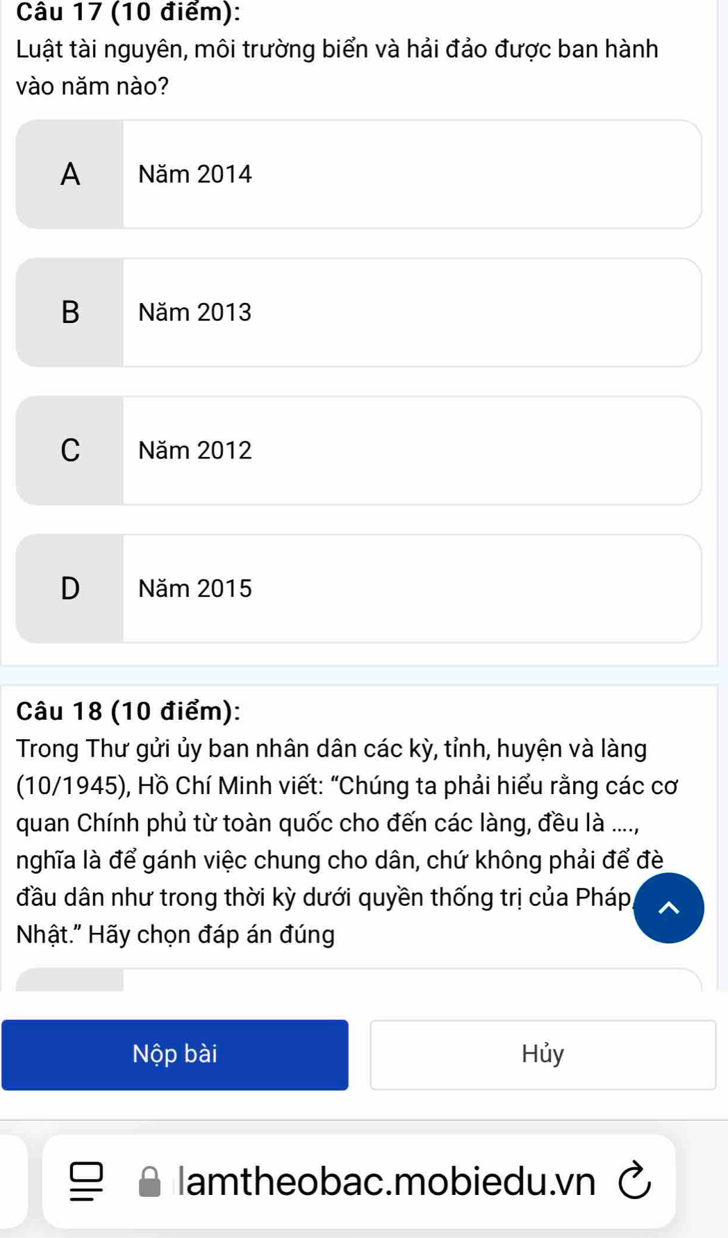 Luật tài nguyên, môi trường biển và hải đảo được ban hành
vào năm nào?
A Năm 2014
B Năm 2013
C Năm 2012
D Năm 2015
Câu 18 (10 điểm):
Trong Thư gửi ủy ban nhân dân các kỳ, tỉnh, huyện và làng
(10/1945), Hồ Chí Minh viết: “Chúng ta phải hiểu rằng các cơ
quan Chính phủ từ toàn quốc cho đến các làng, đều là ....,
nghĩa là để gánh việc chung cho dân, chứ không phải để đè
đầu dân như trong thời kỳ dưới quyền thống trị của Pháp,
Nhật." Hãy chọn đáp án đúng
Nộp bài Hủy
lamtheobac.mobiedu.vn C