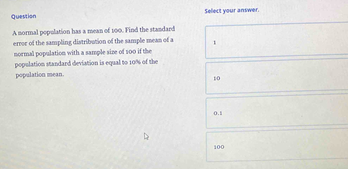 Question Select your answer.
A normal population has a mean of 100. Find the standard
error of the sampling distribution of the sample mean of a 1
normal population with a sample size of 100 if the
population standard deviation is equal to 10% of the
population mean.
10
0.1
100