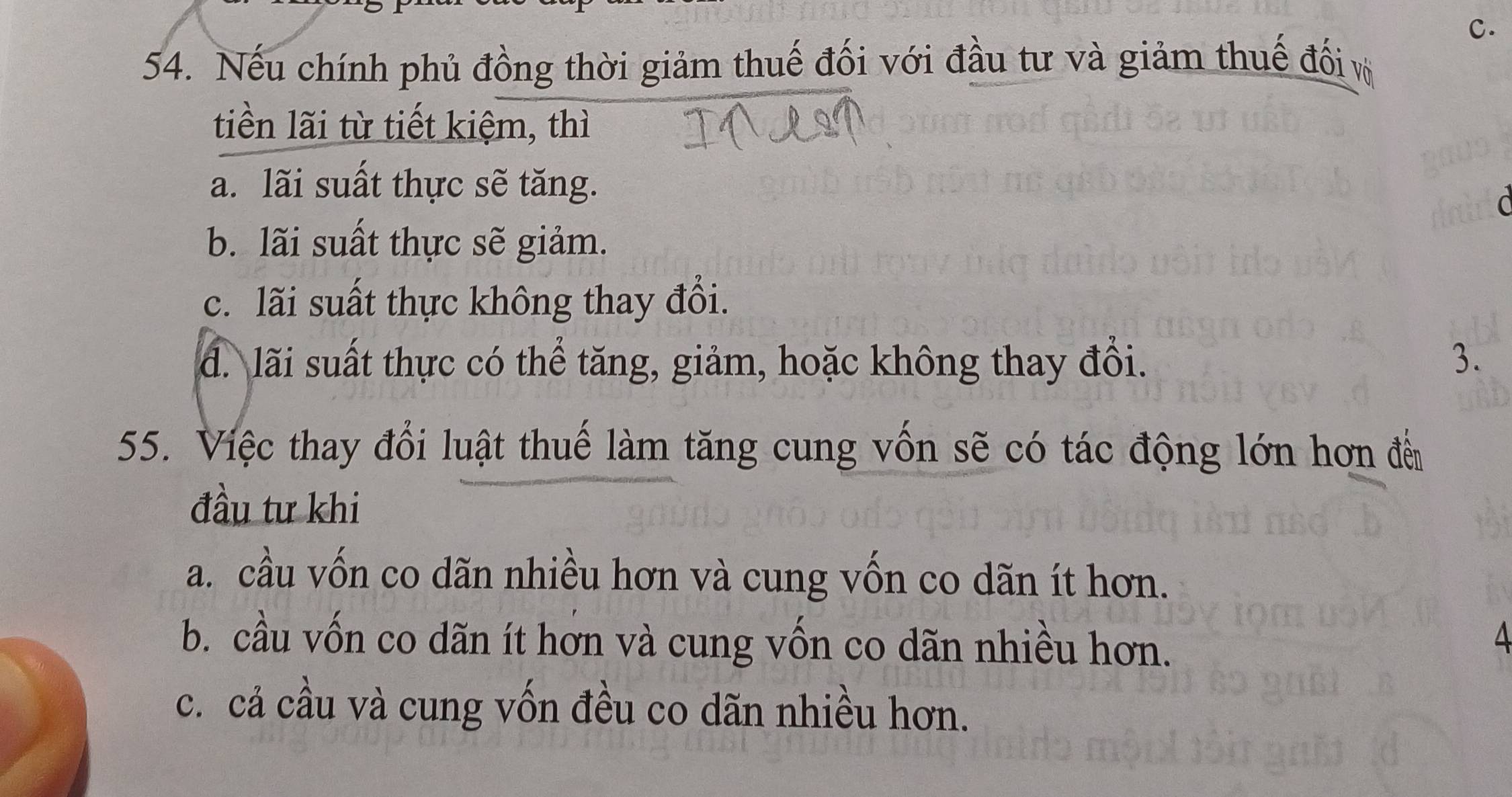 Nếu chính phủ đồng thời giảm thuế đối với đầu tư và giảm thuế đối v
tiền lãi từ tiết kiệm, thì
a. lãi suất thực sẽ tăng.
b. lãi suất thực sẽ giảm.
c. lãi suất thực không thay đổi.
đ. lãi suất thực có thể tăng, giảm, hoặc không thay đổi. 3.
55. Việc thay đổi luật thuế làm tăng cung vồn sẽ có tác động lớn hơn đế
đầu tư khi
a. cầu vốn co dãn nhiều hơn và cung vốn co dãn ít hơn.
b. cầu vốn co dãn ít hơn và cung vốn co dãn nhiều hơn.
4
c. cả cầu và cung vốn đều co dãn nhiều hơn.