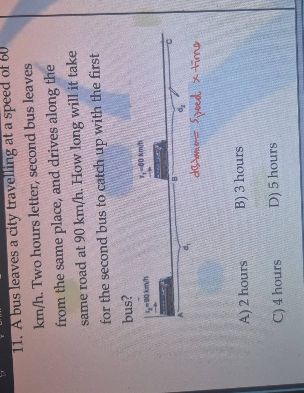 A bus leaves a city travelling at a speed of 60
km/h. Two hours letter, second bus leaves
from the same place, and drives along the
same road at 90 km/h. How long will it take
for the second bus to catch up with the first
bus?
A) 2 hours B) 3 hours
C) 4 hours D) 5 hours