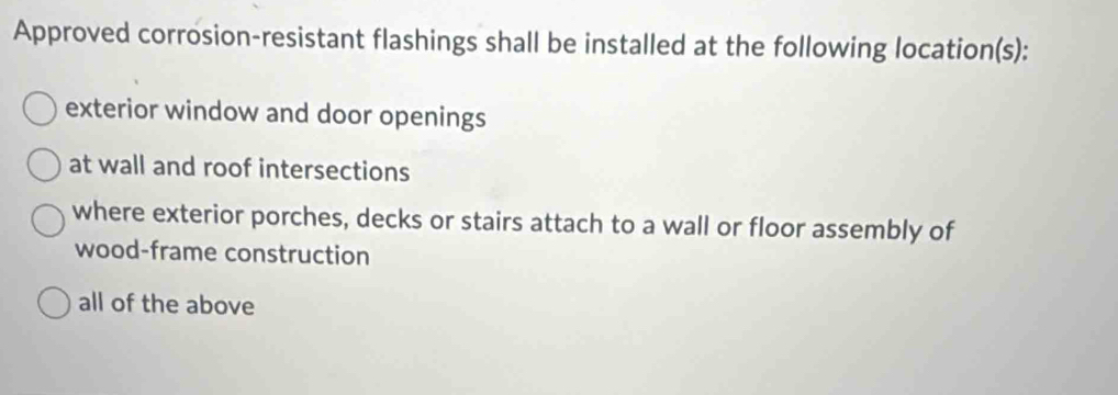 Approved corrosion-resistant flashings shall be installed at the following location(s): 
exterior window and door openings 
at wall and roof intersections 
where exterior porches, decks or stairs attach to a wall or floor assembly of 
wood-frame construction 
all of the above