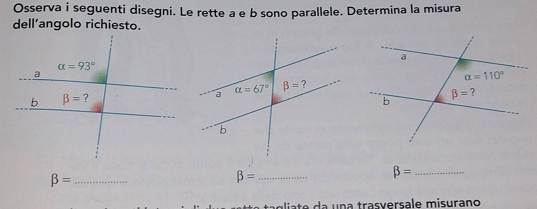 Osserva i seguenti disegni. Le rette a e b sono parallele. Determina la misura
dell’angolo richiesto.
_ beta =
_ beta =
_ beta =
agliate da una trasversale misurano