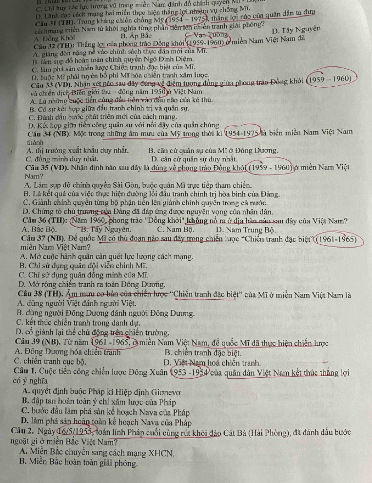 B. Daan kere
C. Chi huy các lực lượng vũ trang miền Nam đánh đô chính quyển MI
D. Lãnh đạo cách mạng hai miền thực hiện thắng lợi nhiệm vụ chống Mĩ.
Câu 31 (TH). Trong kháng chiến chống Mỹ ( 1954-19 0, thắng lợi nào của quân dân ta đưa
cáchmạng miền Nam từ khởi nghĩa từng phần tiến lên chiến tranh giải phóng?
A. Đồng Khởi B. Áp Bắc C. Vạn Tường D. Tây Nguyên
Cầu 32 (TH): Thắng lợi của phong trào Đồng khởi (1959-1960) ở miền Nam Việt Nam đã
A. giáng đòn nặng nê vào chính sách thực dân mới của Mĩ.
B. làm sụp đỗ hoàn toàn chính quyền Ngô Đình Diệm.
C. làm phá sản chiến lược Chiến tranh đặc biệt của Mĩ.
D. buộc Mĩ phải tuyên bố phi Mĩ hóa chiến tranh xâm lược.
Câu 33 (VD). Nhận xét nào sau đây đúng về điểm tượng đồng giữa phong trào Đồng khởi 1959-1960)
và chiến dịch Biến giới thu - đông năm 1950 ở Việt Nam
A. Là những cuộc tiến cộng đầu tiên vào đầu não của kẻ thù.
B. Có sự kết hợp giữa đấu tranh chính trị và quân sự.
C. Đánh dấu bước phát triển mới của cách mạng.
D. Kết hợp giữa tiến công quân sự với nổi dậy của quần chúng.
Câu 34 (NB): Một trong những âm mưu của Mỹ trong thời kì 1954-1975 là biến miền Nam Việt Nam
thành
A. thị trường xuất khẩu duy nhất. B. căn cứ quân sự của Mĩ ở Đông Dương.
C. đồng minh duy nhất. D. căn cứ quân sự duy nhất.
Câu 35 (VD). Nhận định nào sau đây là đúng về phong trào Đồng khởi (1959 - 1960) ở miền Nam Việt
Nam?
A. Làm sụp đổ chính quyền Sài Gòn, buộc quân Mĩ trực tiếp tham chiến.
B. Là kết quả của việc thực hiện đường lối đấu tranh chính trị hòa bình của Đảng.
C. Giành chính quyền từng bộ phận tiến lên giành chính quyền trong cả nước.
D. Chứng tỏ chủ trương của Đảng đã đáp ứng được nguyện vọng của nhân dân.
Câu 36 (TH): (Năm 1960, phong trào "Đồng khởi" không nổ ra ở địa bàn nào sau đây của Việt Nam?
A. Bắc Bộ. B. Tây Nguyên. C. Nam Bộ. D. Nam Trung Bộ.
Câu 37 (NB). Đế quốc Mĩ có thủ đoạn nào sau đây trong chiến lược “Chiến tranh đặc biệt” (1961-1965)
miền Nam Việt Nam?
A. Mở cuộc hành quân cản quét lực lượng cách mạng.
B. Chỉ sử dụng quân đội viễn chỉnh Mĩ.
C. Chỉ sử dụng quân đồng minh của Mĩ.
D. Mở rộng chiến tranh ra toàn Đông Dương.
Câu 38 (TH). Ẩm mưu cơ bản của chiến lược “Chiến tranh đặc biệt” của Mĩ ở miền Nam Việt Nam là
A. dùng người Việt đánh người Việt.
B. dùng người Đông Dương đánh người Đông Dương.
C. kết thúc chiến tranh trong danh dự.
D. cố giành lại thế chủ động trên chiến trường.
Câu 39 (NB). Từ năm 1961 -1965, ở miền Nam Việt Nam, đế quốc Mĩ đã thực hiện chiến lược
A. Đông Dương hóa chiến tranh  B. chiến tranh đặc biệt.
C. chiến tranh cục bộ. D. Việt Nam hoá chiến tranh.
Câu 1. Cuộc tiến công chiến lược Đông Xuân 1953 -1954 của quân dân Việt Nam kết thúc thắng lợi
có ý nghĩa
A. quyết định buộc Pháp kí Hiệp định Giơnevơ
B. đập tan hoàn toàn ý chí xâm lược của Pháp
C. bước đầu làm phá sản kế hoạch Nava của Pháp
D. làm phá sản hoàn toàn kế hoạch Nava của Pháp
Câu 2. Ngày 16/5/1955, loán lính Pháp cuối cùng rút khỏi đảo Cát Bà (Hải Phòng), đã đánh dầu bước
ngoặt gì ở miền Bắc Việt Nam?
A. Miền Bắc chuyển sang cách mạng XHCN.
B. Miền Bắc hoàn toàn giải phóng.