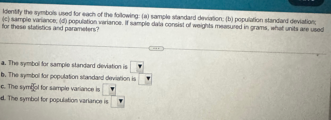 Identify the symbols used for each of the following: (a) sample standard deviation; (b) population standard deviation;
(c) sample variance; (d) population variance. If sample data consist of weights measured in grams, what units are used
for these statistics and parameters?
a. The symbol for sample standard deviation is frac  V 15
b. The symbol for population standard deviatior
c. The symeol for sample variance is □
d. The symbol for population variance is 5