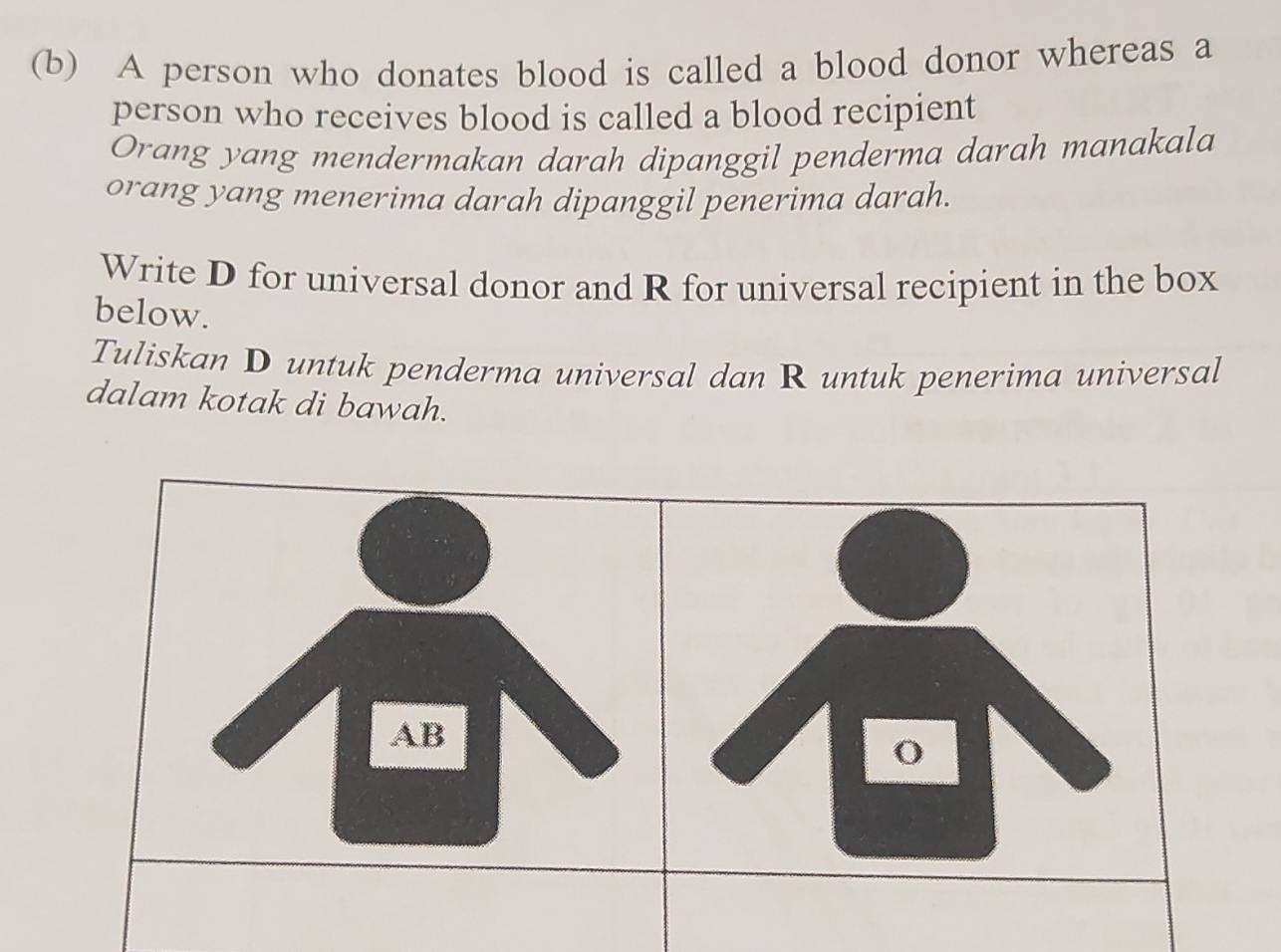 A person who donates blood is called a blood donor whereas a 
person who receives blood is called a blood recipient 
Orang yang mendermakan darah dipanggil penderma darah manakala 
orang yang menerima darah dipanggil penerima darah. 
Write D for universal donor and R for universal recipient in the box 
below. 
Tuliskan D untuk penderma universal dan R untuk penerima universal 
dalam kotak di bawah.