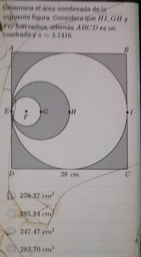 Determina el área sombreada de la
siguiente figura. Considera que H1, C H y
FC son radios, además ABCD es un
cuadrado y π approx 3.1416
B
279.37cm^2
285.14cm^2
247.47cm^2
283.70cm^2