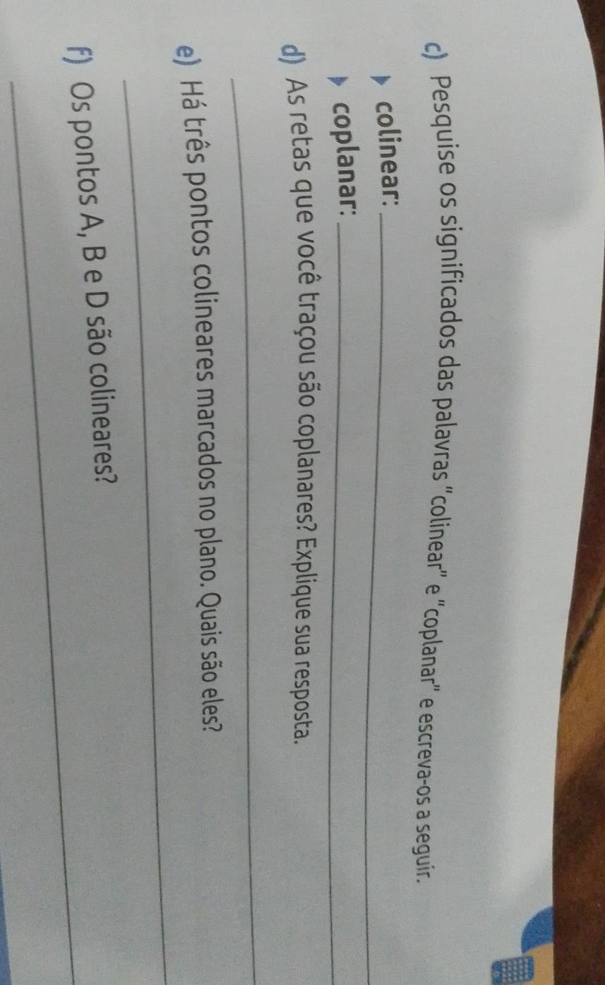 Pesquise os significados das palavras “colinear” e “coplanar” e escreva-os a seguir. 
colinear:_ 
coplanar:_ 
d) As retas que você traçou são coplanares? Explique sua resposta. 
_ 
_ 
e) Há três pontos colineares marcados no plano. Quais são eles? 
_ 
f) Os pontos A, B e D são colineares?