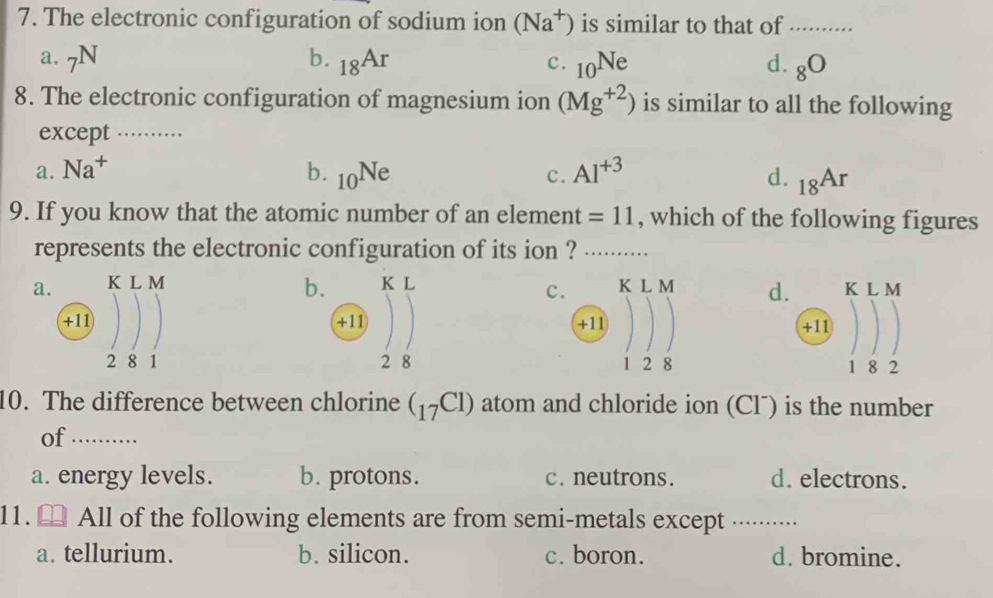 The electronic configuration of sodium ion (Na^+) is similar to that of .........
a. N b. _18Ar c. _10Ne d. _8O
8. The electronic configuration of magnesium ion (Mg^(+2)) is similar to all the following
except_
a. Na^+ b. _10Ne c. AI^(+3) d. _18Ar
9. If you know that the atomic number of an element =11 , which of the following figures
represents the electronic configuration of its ion ? _. . ...
b.
a. K L M K L K L M d. K L M
c.
+11 +11 +11 +11
2 8 1 2 8 1 2 8 1 8 2
10. The difference between chlorine (_17C1) atom and chloride ion (Clˉ) is the number
of_ --------
a. energy levels. b. protons. c. neutrons. d. electrons.
11. All of the following elements are from semi-metals except ...·····.
a. tellurium. b. silicon. c. boron. d. bromine.