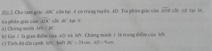 Bài 5, Cho tam giác ABC cân tại A có trung tuyến AD. Tia phân giác của widehat ADB cất AB tại M. 
tia phân giác của widehat ADC cắt AC tại N. 
a) Chứng minh MNparallel BC
b) Gọi / là giao điểm của AD và MN. Chứng minh / là trung điểm của MN. 
c) Tính độ dài cạnh MN, biết BC=24cm, AD=9cm.