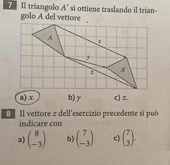 Il triangolo A’ si ottiene traslando il trian-
golo A del vettore
a) x b) y c) z.
8 Il vettore z dell’esercizio precedente si può
indicare con
a) beginpmatrix 8 -3endpmatrix b) beginpmatrix 7 -3endpmatrix c) beginpmatrix 7 3endpmatrix .