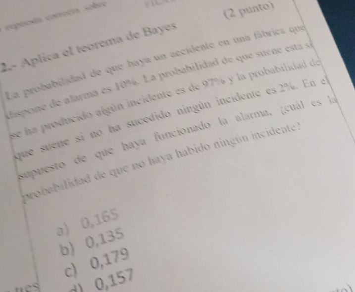 (2 punto)
repuesía correcía sobre 
2.- Aplica el teorema de Bayes
La probabilidad de que haya un accidente en una fábrica que
dispone de alarma es 10%. La probabilidad de que suéne esta sá
se ha producido algún incidente es de 97% y la probabilidad de
que suene si no ha sucedido ningún incidente es 2%. En e
supuesto de que haya funcionado la alarma, gcuá s 
probebilidad de que no haya habido ningún incidente
a) 0,165
b) 0,135
c) 0,179
es d) 0,157