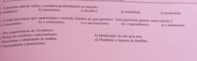 A presente estrofe reflete a temática predominante no período:
1) romântico b) parnasiano c) arcádico d) simbolista e) modernista
4. O texto tem traços que caracterizam o período literário ao qual pertence. Uma qualidade patente nesta estrofe é:
) o bucolismo; b) o misticismo; c) o nacionalismo; d) o regionalismo; e) o indianismo
3. São características do Arcadismo:
Relato do cotidiano e nacionalismo.
b) Idealização da arte pela arte.
) Bucolismo e idealização da mulher.
d) Dualismo e riqueza de detalhes.
) Nacionalismo e pessimismo.