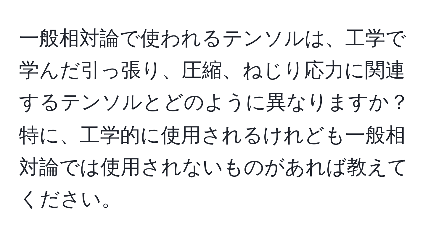 一般相対論で使われるテンソルは、工学で学んだ引っ張り、圧縮、ねじり応力に関連するテンソルとどのように異なりますか？特に、工学的に使用されるけれども一般相対論では使用されないものがあれば教えてください。