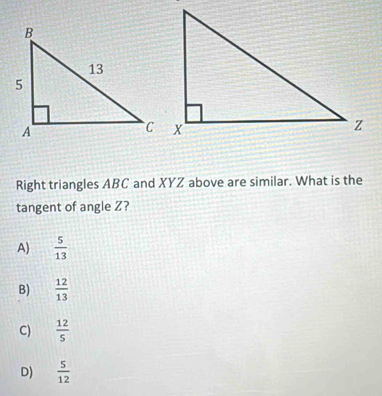 Right triangles ABC and XYZ above are similar. What is the
tangent of angle Z?
A)  5/13 
B)  12/13 
C)  12/5 
D)  5/12 