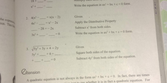 18+ _ 
_ 
up
x^2+ _-_ Write the equation in ax^2+bx+c=0 form. 
2. 4(x^2- _ =x(x-2) Given 
the exprein . 4x^2- _  =x^2-2x Apply the Distributive Property 
ion. Thes fo 
_
-28=-2x Subtract x^2 from both sides.
3x^2+ _ _  =0 Write the equation in ax^2+bx+c=0 form. 
3. sqrt(5y^2+3y+4)=2y Given
5y^2+ _  +4= _Square both sides of the equation.
+ _ + _  =0 Subtract 4y^2 from both sides of the equation. 
Atension 
A quadratic equation is not always in the form ax^2+bx+c=0. In fact, there are times 
t to fee whether it is in fact a quadratic equation. For