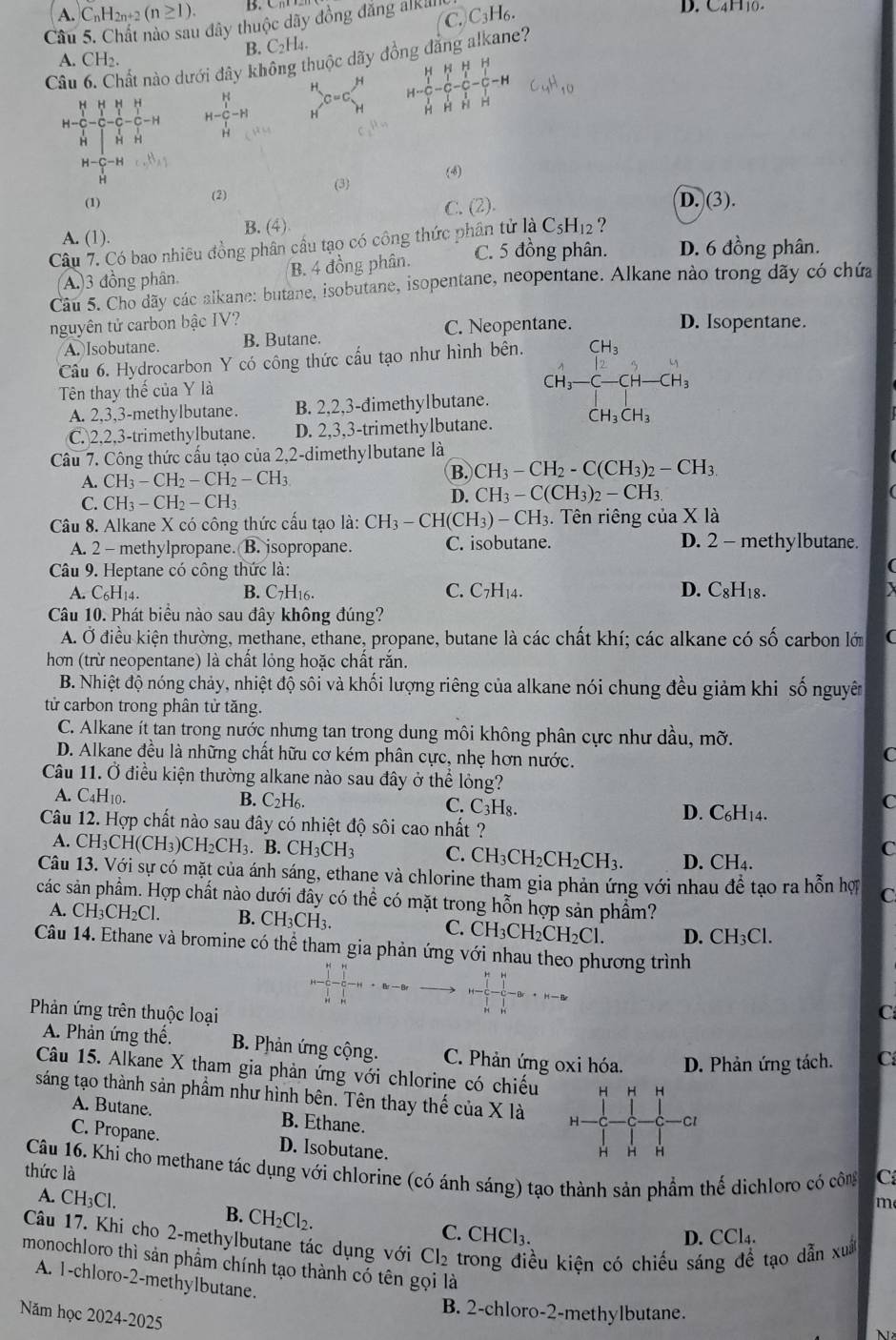 A. C_nH_2n+2(n≥ 1). D. C4H10-
Câu 5. Chất nào sau đây thuộc dãy đồng đăng alklll| C.C_3H_6.
B. C_2H_4.
Câu 6. Chất nào dưới đây không thuộc dãy đồng đẳng alkane?
A. CH_2
H H HHHH
H
H-frac (_r)^H(_H)^T-frac (_r)^HHC-C-frac (_r)^HC-C-C_(r-H)^HH-H H-C_1^(H^1)-H H^(C=C)H H-C-C-C-C-H n n
     
H a c_2mu _4
H-C-Hc.H_H
(1) (2) (3) (4)
.
C. (2). I.(3
A. (1).
B. (4)
Câu 7. Có bao nhiều đồng phân cầu tạo có công thức phân tử laC_5H_12 ?
(A.)3 đồng phân. B. 4 đồng phân. C. 5 đồng phân. D. 6 đồng phân.
Câu 5. Cho dãy các alkane: butane, isobutane, isopentane, neopentane. Alkane nào trong dãy có chứa
nguyên tử carbon bậc IV? D. Isopentane.
A. Isobutane. B. Butane. C. Neopentane.
Câu 6. Hydrocarbon Y có công thức cấu tạo như hình bên.
A. 2,3,3-methylbutane. B. 2,2,3-đimethylbutane. CH_3-C-CH-CH_3
Tên thay thế của Y là
C. 2,2,3-trimethylbutane. D. 2,3,3-trimethylbutane.
Câu 7. Công thức cấu tạo của 2,2-dimethylbutane là
A. CH_3-CH_2-CH_2-CH_3
B. CH_3-CH_2-C(CH_3)_2-CH_3
C. CH_3-CH_2-CH_3
D. CH_3-C(CH_3)_2-CH_3.
Câu 8. Alkane X có công thức cấu tạo là: CH_3-CH(CH_3)-CH_3.. Tên riêng của X là
A. 2 - methylpropane. B. jsopropane. C. isobutane. D. 2 - methylbutane.
Câu 9. Heptane có công thức là:
A. C6H14. B. C7H16. C. C_7H_14. D. C_8H_18.
Câu 10. Phát biểu nào sau đây không đúng?
A. Ở điều kiện thường, methane, ethane, propane, butane là các chất khí; các alkane có widehat CO Ó carbon lớ (
hơn (trừ neopentane) là chất lỏng hoặc chất rắn.
B. Nhiệt độ nóng chảy, nhiệt độ sôi và khối lượng riêng của alkane nói chung đều giảm khi số nguyên
tử carbon trong phân tử tăng.
C. Alkane ít tan trong nước nhưng tan trong dung môi không phân cực như dầu, mỡ.
D. Alkane đều là những chất hữu cơ kém phân cực, nhẹ hơn nước.
C
Câu 11. Ở điều kiện thường alkane nào sau đây ở thể lỏng?
A. C4H10. B. C₂H6. C. C_3H_8. D. C_6H_14.
C
Câu 12. Hợp chất nào sau đây có nhiệt độ sôi cao nhất?
A. CH_3CH(CH_3)CH_2CH_3. b CH_3CH_3 C. CH_3CH_2CH_2CH_3. D. CH_4.
C
Câu 13. Với sự có mặt của ánh sáng, ethane và chlorine tham gia phản ứng với nhau . dhat e tạo ra hỗn hợ C
các sản phẩm. Hợp chất nào dưới đây có thể có mặt trong hỗn hợp sản phầm?
A. CH_3CH_2Cl. B. CH_3CF C. CH_3CH_2CH_2Cl. D. CH_3Cl.
Câu 14. Ethane và bromine có thể tham gia phản ứng với nhau theo phương trình
Phản ứng trên thuộc loại C
A. Phản ứng thế.  B. Phản ứng cộng. C. Phản ứng oxi hóa. D. Phản ứng tách. C
Câu 15. Alkane X tham gia phản ứng với chlorine có chiếu H H H
sáng tạo thành sản phầm như hình bên. Tên thay thế của X là H
A. Butane. B. Ethane.
Cl
C. Propane. D. Isobutane.
H H H
thức là  Câu 16. Khi cho methane tác dụng với chlorine (có ánh sáng) tạo thành sản phẩm thế dichloro có công C
A. CH_3Cl.
B. CH_2Cl_2.
m
C. CHCl_3.
D. CCl_4.
Câu 17. Khi cho 2-methylbutane tác dụng với Cl_2 trong điều kiện có chiếu sáng để tạo dẫn xu
monochloro thì sản phẩm chính tạo thành có tên gọi là
A. 1-chloro-2-methylbutane.
B. 2-chloro-2-methylbutane.
Năm học 2024-2025