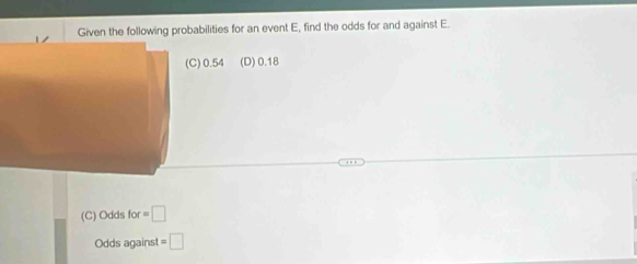 Given the following probabilities for an event E, find the odds for and against E.
) 0.54 (D) 0.18
(C) Odds for=□
Odds against =□