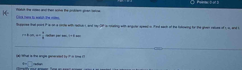 Watch the video and then solve the problem given below. 
Click here to watch the video. 
Suppose that point P is on a circle with radius r, and ray OP is rotating with angular speed ω. Find each of the following for the given values of r, ω, and t.
r=8cm, omega = π /8  radianpersec , 1=6sec
(a) What is the angle generated by P in time t?
θ =□ radian