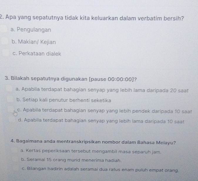 Apa yang sepatutnya tidak kita keluarkan dalam verbatim bersih?
a. Pengulangan
b. Makian/ Kejian
c. Perkataan dialek
3. Bilakah sepatutnya digunakan [pause 00:00:00] ?
a. Apabila terdapat bahagian senyap yang lebih lama daripada 20 saat
b. Setiap kali penutur berhenti seketika
c. Apabila terdapat bahagian senyap yang lebih pendek daripada 10 saat
d. Apabila terdapat bahagian senyap yang lebih lama daripada 10 saat
4. Bagaimana anda mentranskripsikan nombor dalam Bahasa Melayu?
a. Kertas peperiksaan tersebut mengambil masa separuh jam.
b. Seramai 15 orang murid menerima hadiah.
c. Bilangan hadirin adalah seramai dua ratus enam puluh empat orang.