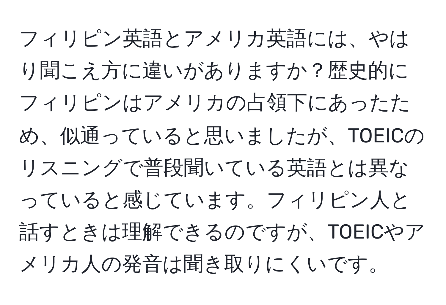 フィリピン英語とアメリカ英語には、やはり聞こえ方に違いがありますか？歴史的にフィリピンはアメリカの占領下にあったため、似通っていると思いましたが、TOEICのリスニングで普段聞いている英語とは異なっていると感じています。フィリピン人と話すときは理解できるのですが、TOEICやアメリカ人の発音は聞き取りにくいです。