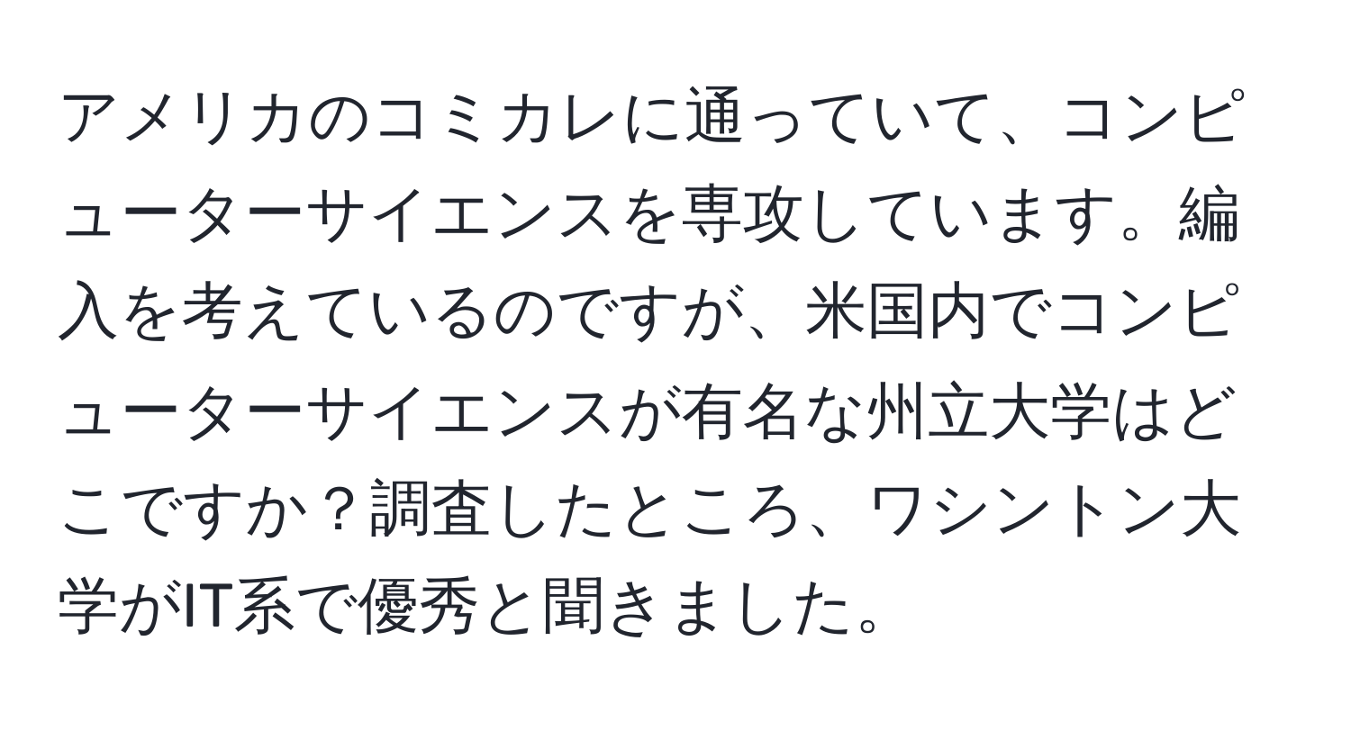 アメリカのコミカレに通っていて、コンピューターサイエンスを専攻しています。編入を考えているのですが、米国内でコンピューターサイエンスが有名な州立大学はどこですか？調査したところ、ワシントン大学がIT系で優秀と聞きました。