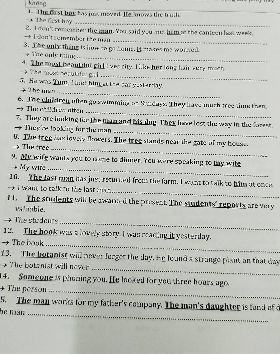 không. 
1. The first boy has just moved. He knows the truth. 
_ 
The first boy_ 
2. I don’t remember the man. You said you met him at the canteen last week. 
I don’t remember the man 
_ 
3. The only thing is how to go home. It makes me worried. 
→ The only thing_ 
4. The most beautiful girl lives city. I like her long hair very much. 
The most beautiful girl 
_ 
5. He was Tom. I met him at the bar yesterday. 
The man_ 
_ 
6. The children often go swimming on Sundays. They have much free time then. 
→ The children often 
7. They are looking for the man and his dog. They have lost the way in the forest. 
_ 
→ They're looking for the man 
8. The tree has lovely flowers. The tree stands near the gate of my house. 
The tree_ 
9. My wife wants you to come to dinner. You were speaking to my wife 
→ My wife_ 
10. The last man has just returned from the farm. I want to talk to him at once. 
_ 
→ I want to talk to the last man 
11. The students will be awarded the present. The students’ reports are very 
valuable. 
The students_ 
12. The book was a lovely story. I was reading it yesterday. 
→ The book_ 
_ 
13. The botanist will never forget the day. He found a strange plant on that day
The botanist will never 
14. Someone is phoning you. He looked for you three hours ago. 
→ The person_ 
5. The man works for my father’s company. The man’s daughter is fond of d 
he man_