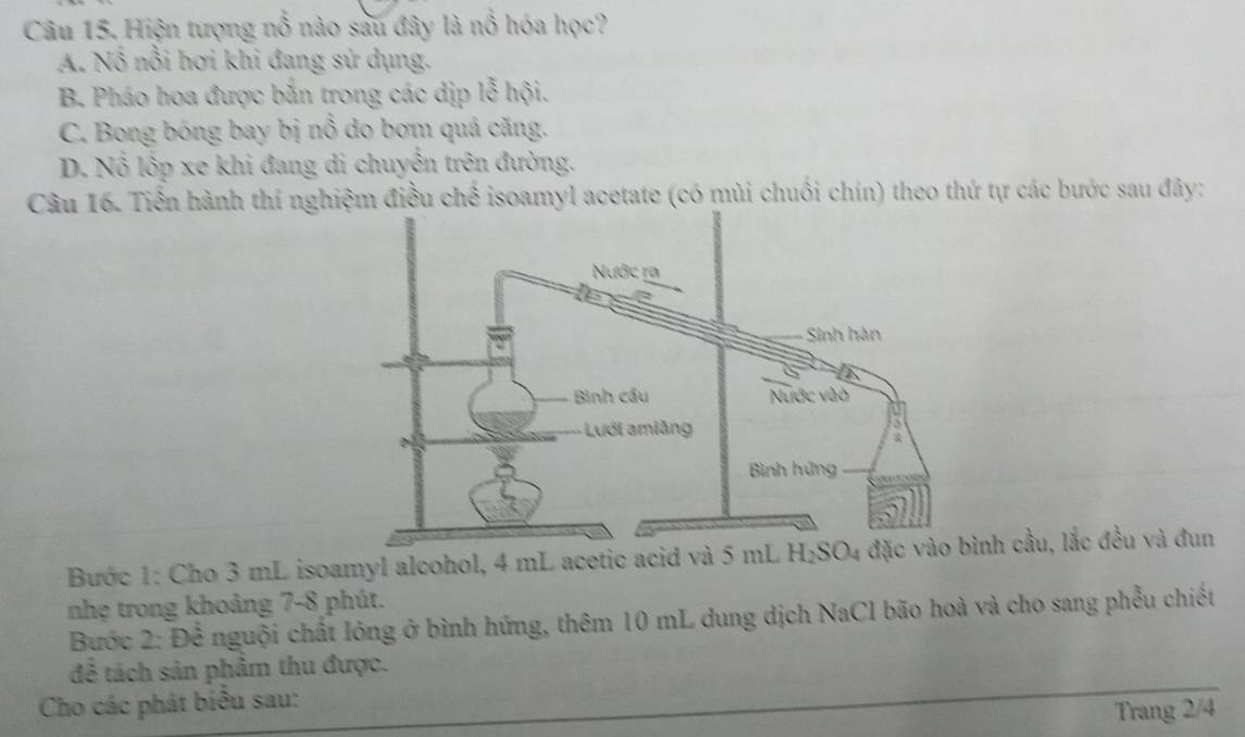 Hiện tượng nổ nào sau đây là nổ hóa học?
A. Nổ nổi hơi khi đang sứ dụng.
B Pháo hoa được bắn trong các dịp lễ hội.
C. Bong bóng bay bị nổ do bơm quá căng.
D. Nổ lộp xe khi đang di chuyễn trên đường.
Câu 16. Tiền hành thí nghiệm điều chế isoamyl acetate (có mùi chuối chín) theo thứ tự các bước sau đây:
Bước 1: Cho 3 mL isoamyl alcohol, 4 mL acetic acid và 5 mL h cầu, lắc đều và đun
nhẹ trong khoảng 7-8 phút.
Bước 2: Để nguội chất lóng ở bình hứng, thêm 10 mL dung dịch NaCl bão hoà và cho sang phẫu chiết
để tách sản phẩm thu được.
Cho các phát biểu sau:
Trang 2/4