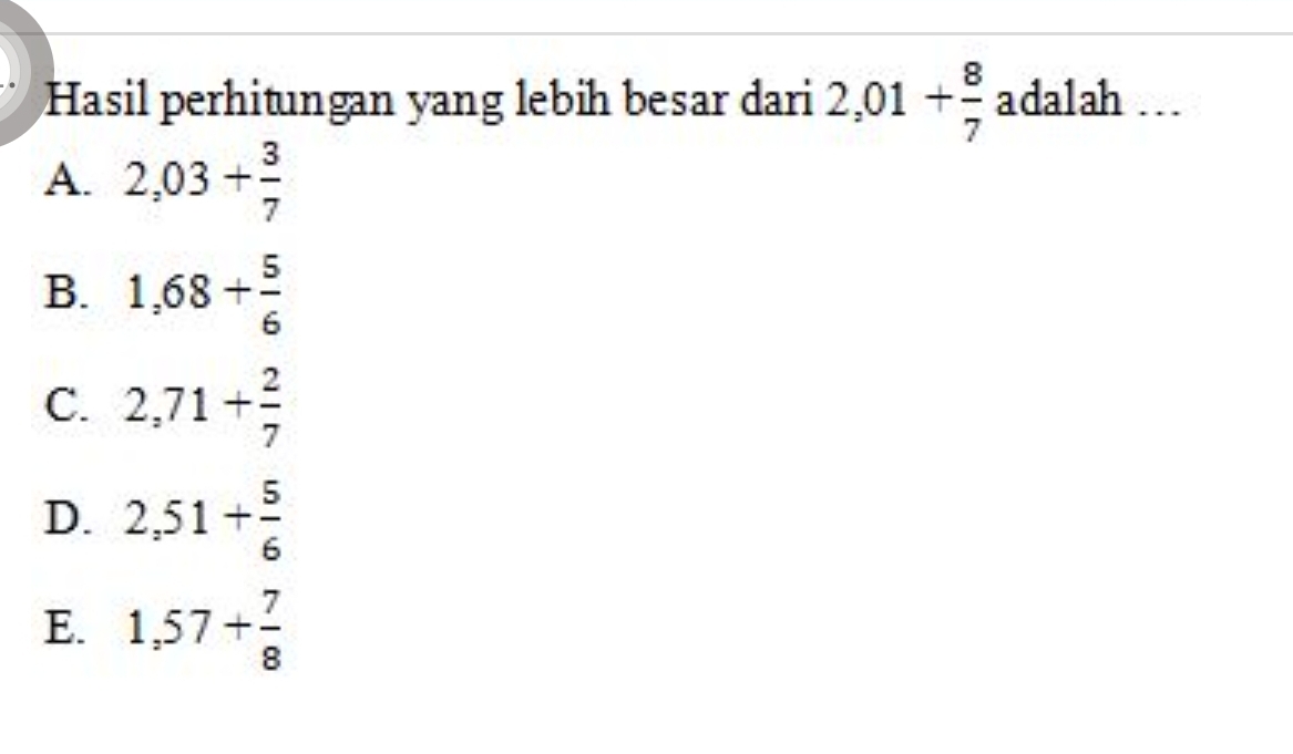 Hasil perhitungan yang lebih besar dari 2,01+ 8/7  ada1ah …
A. 2,03+ 3/7 
B. 1,68+ 5/6 
C. 2,71+ 2/7 
D. 2,51+ 5/6 
E. 1,57+ 7/8 