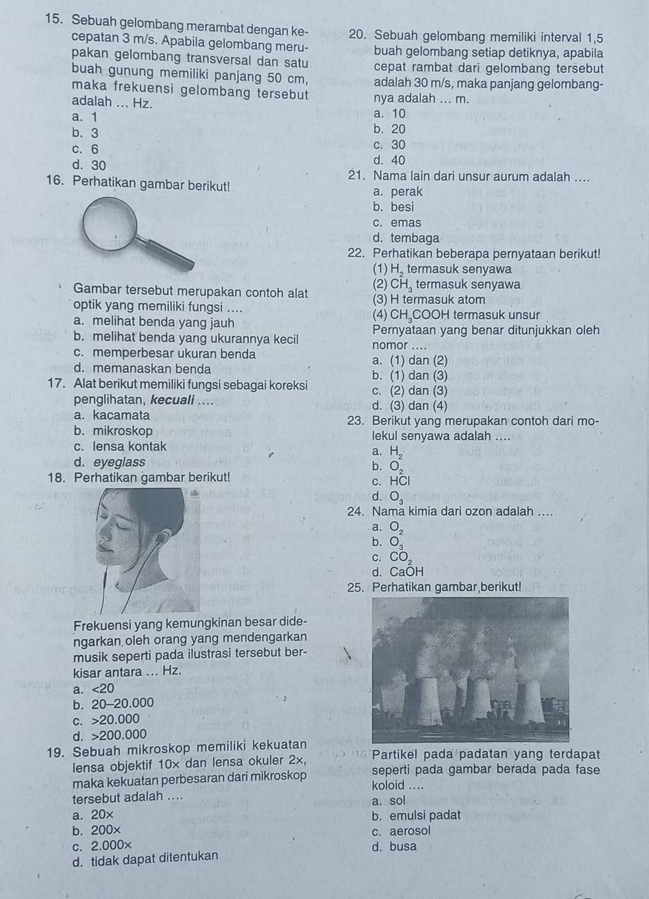 Sebuah gelombang merambat dengan ke- 20. Sebuah gelombang memiliki interval 1,5
cepatan 3 m/s. Apabila gelombang meru- buah gelombang setiap detiknya, apabila
pakan gelombang transversal dan satu cepat rambat dari gelombang tersebut
buah gunung memiliki panjang 50 cm, adalah 30 m/s, maka panjang gelombang-
maka frekuensi gelombang tersebut 
adalah ... Hz. nya adalah ... m.
a. 1 a. 10
b. 3 b. 20
c. 6
c. 30
d. 40
d. 30 21. Nama lain dari unsur aurum adalah ....
16. Perhatikan gambar berikut!
a. perak
b. besi
c. emas
d. tembaga
22. Perhatikan beberapa pernyataan berikut!
(1) H₂termasuk senyawa
(2)  CH_3 termasuk senyawa
Gambar tersebut merupakan contoh alat (3) H termasuk atom
optik yang memiliki fungsi .... (4) C H_2
a. melihat benda yang jauh COOH termasuk unsur
Pernyataan yang benar ditunjukkan oleh
b. melihat benda yang ukurannya kecil nomor ....
c. memperbesar ukuran benda
a. (1) dan (2)
d. memanaskan benda b. (1) dan (3)
17. Alat berikut memiliki fungsi sebagai koreksi c. (2) dan (3)
penglihatan, kecuali .... d. (3) dan (4)
a. kacamata 23. Berikut yang merupakan contoh dari mo-
b. mikroskop lekul senyawa adalah ....
c. lensa kontak
a. beginarrayr H_2 O_2endarray
d. eyeglass
b.
18. Perhatikan gambar berikut!
C. HCI
d. O_3
24. Nama kimia dari ozon adalah ....
a.
b. beginarrayr O_2 O_3endarray
C. CO_2
d. CaOH
25. Perhatikan gambar berikut!
Frekuensi yang kemungkinan besar dide-
ngarkan oleh orang yang mendengarkan
musik seperti pada ilustrasi tersebut ber-
kisar antara ... Hz.
a. ∠ 20
b. 20-20 0.000
C. 20.0 000
d. 2 200.000
19. Sebuah mikroskop memiliki kekuatan Partikel pada padatan yang terdapat
w 5
lensa objektif 10x dan lensa okuler 2x, seperti pada gambar berada pada fase
maka kekuatan perbesaran dari mikroskop koloid ....
tersebut adalah .... a. sol
a. 20× b. emulsi padat
b. 200x c. aerosol
c. 2.000x d. busa
d. tidak dapat ditentukan