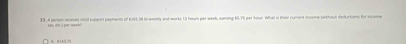 A person receives child support payments of $265.38 bi-weekly and works 12 hours per week, earning $5.75 per hour. What is their current income (without deductions for income
tax, etc.) per week?
A. $143.75