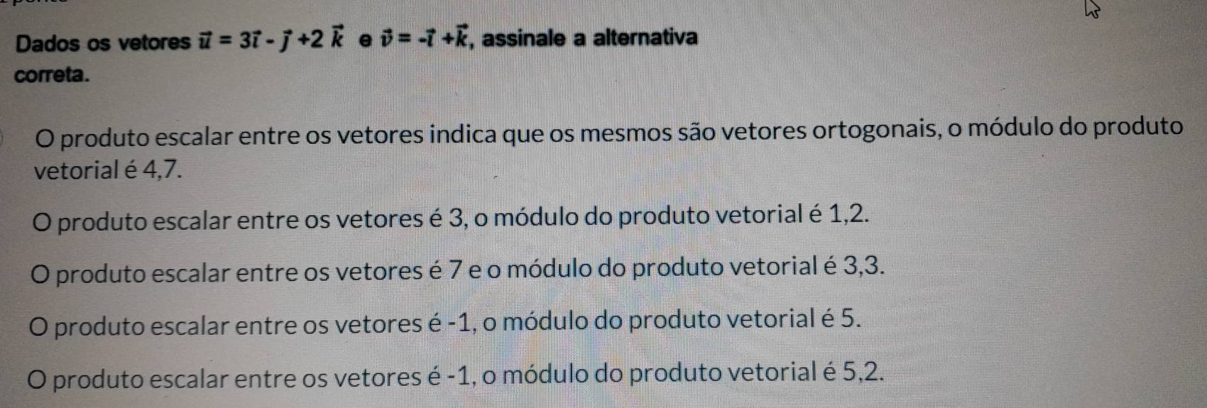 Dados os vetores vector u=3vector i-vector j+2vector k e vector v=-vector l+vector k , assinale a alternativa
correta.
O produto escalar entre os vetores indica que os mesmos são vetores ortogonais, o módulo do produto
vetorial é 4,7.
O produto escalar entre os vetores é 3, o módulo do produto vetorial é 1,2.
O produto escalar entre os vetores é 7 e o módulo do produto vetorial é 3,3.
O produto escalar entre os vetores é -1, o módulo do produto vetorial é 5.
O produto escalar entre os vetores é -1, o módulo do produto vetorial é 5,2.