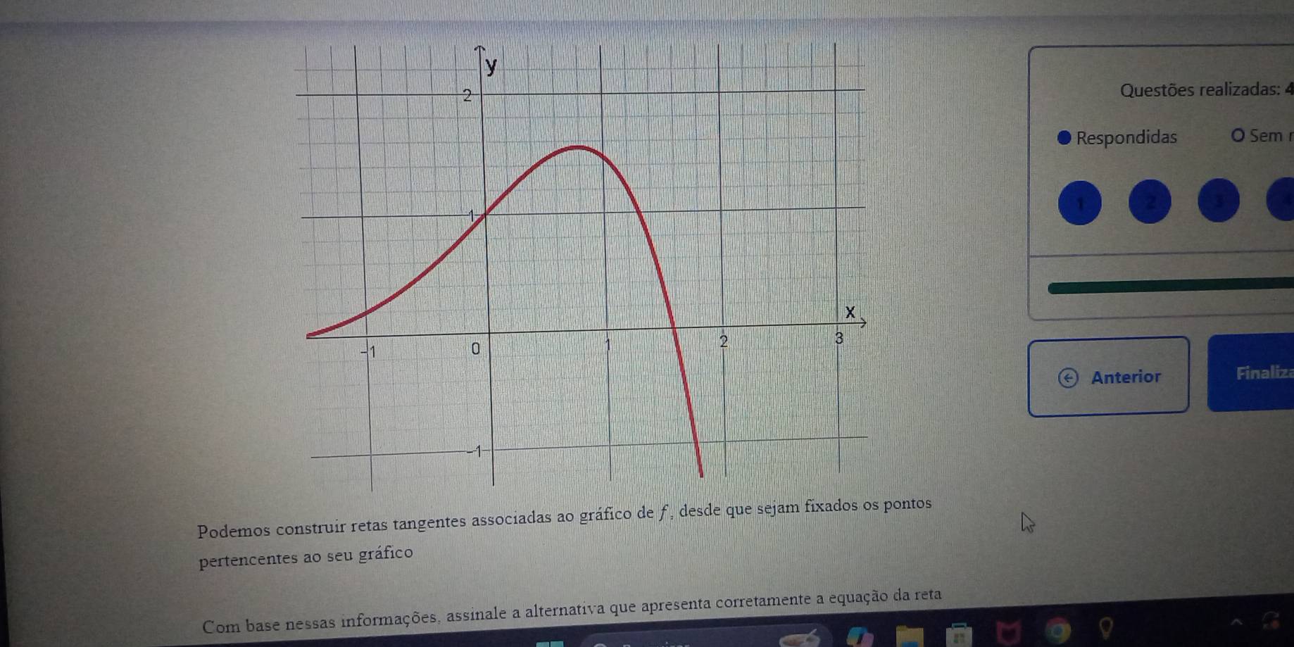 Questões realizadas: 4 
Respondidas O Sem r 
Anterior Finaliza 
Podemos construir retas tangentes associadas ao gráfico de f, desde que sejam fixados os pontos 
pertencentes ao seu gráfico 
Com base nessas informações, assinale a alternativa que apresenta corretamente a equação da reta