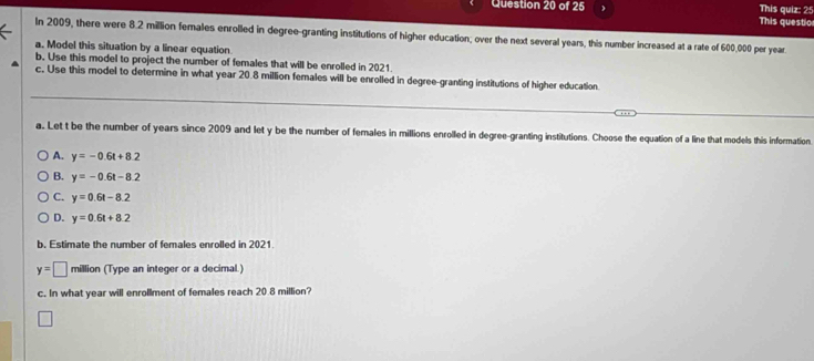 This quiz: 25
This questio
In 2009, there were 8.2 million females enrolled in degree-granting institutions of higher education; over the next several years, this number increased at a rate of 600,000 per year
a. Model this situation by a linear equation.
b. Use this model to project the number of females that will be enrolled in 2021.
c. Use this model to determine in what year 20.8 million females will be enrolled in degree-granting institutions of higher education
a. Let t be the number of years since 2009 and let y be the number of females in millions enrolled in degree-granting institutions. Choose the equation of a line that models this information.
A. y=-0.6t+8.2
B. y=-0.6t-8.2
C. y=0.6t-8.2
D. y=0.6t+8.2
b. Estimate the number of females enrolled in 2021.
y=□ million (Type an integer or a decimal.)
c. In what year will enrollment of females reach 20.8 million?