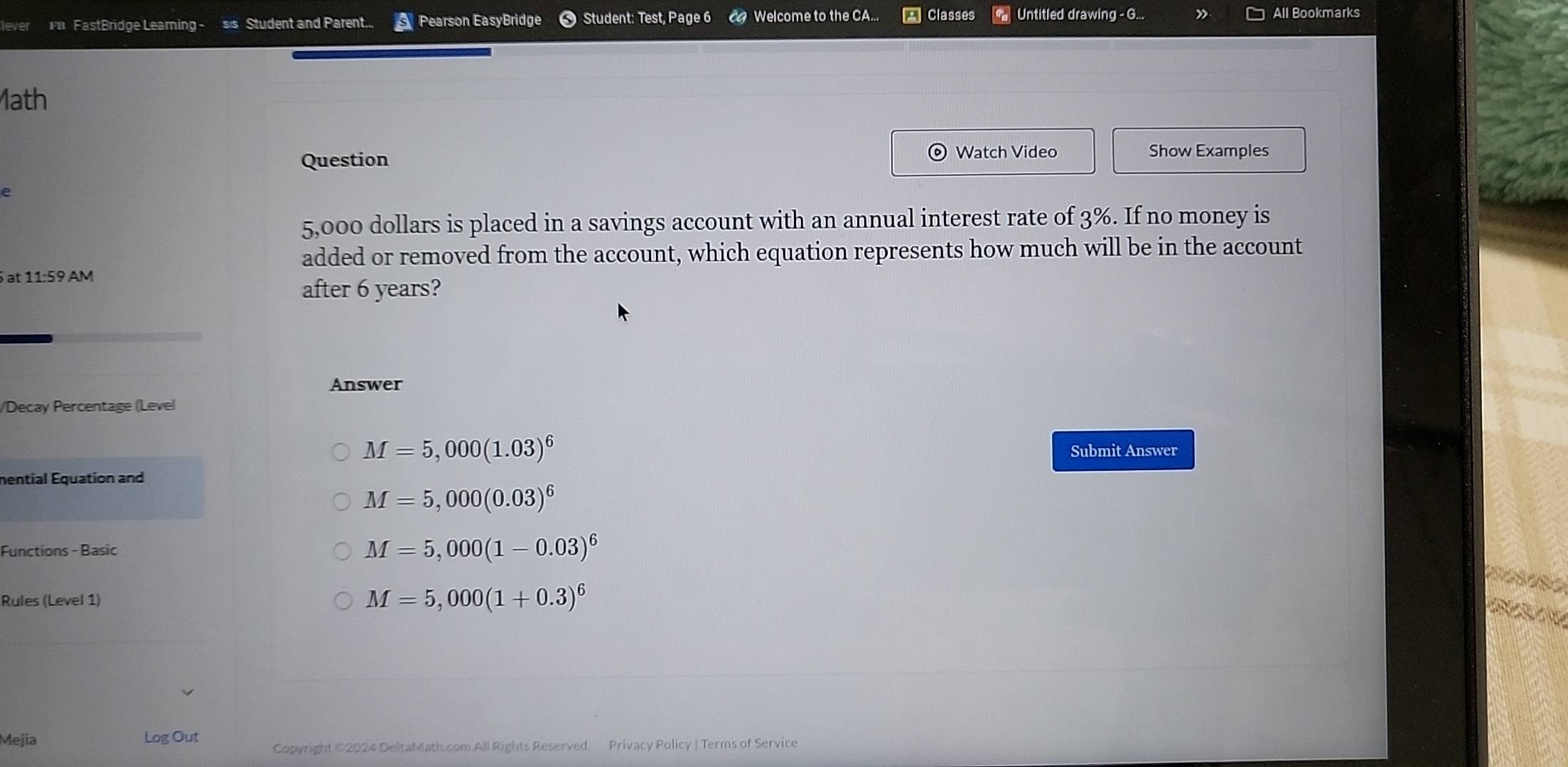 FB FastBridge Learning - sis Student and Parent... Pearson EasyBridge Student: Test, Page 6 Welcome to the CA.. Classes Untitled drawing - G... » All Bookmarks
1ath
Question Watch Video Show Examples
e
5,000 dollars is placed in a savings account with an annual interest rate of 3%. If no money is
added or removed from the account, which equation represents how much will be in the account
at 11:59 AM
after 6 years?
Answer
/Decay Percentage (Level
M=5,000(1.03)^6 Submit Answer
mential Equation and
M=5,000(0.03)^6
Functions - Basic
M=5,000(1-0.03)^6
Rules (Level 1) M=5,000(1+0.3)^6
Mejia Log Out Copyright ©2024 DeltaMath.com All Rights Reserved. Privacy Policy | Terms of Service