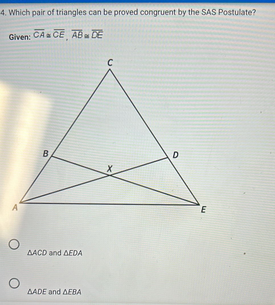 Which pair of triangles can be proved congruent by the SAS Postulate?
Given: overline CA≌ overline CE, overline AB≌ overline DE
△ ACD and △ EDA
△ ADE and △ EBA