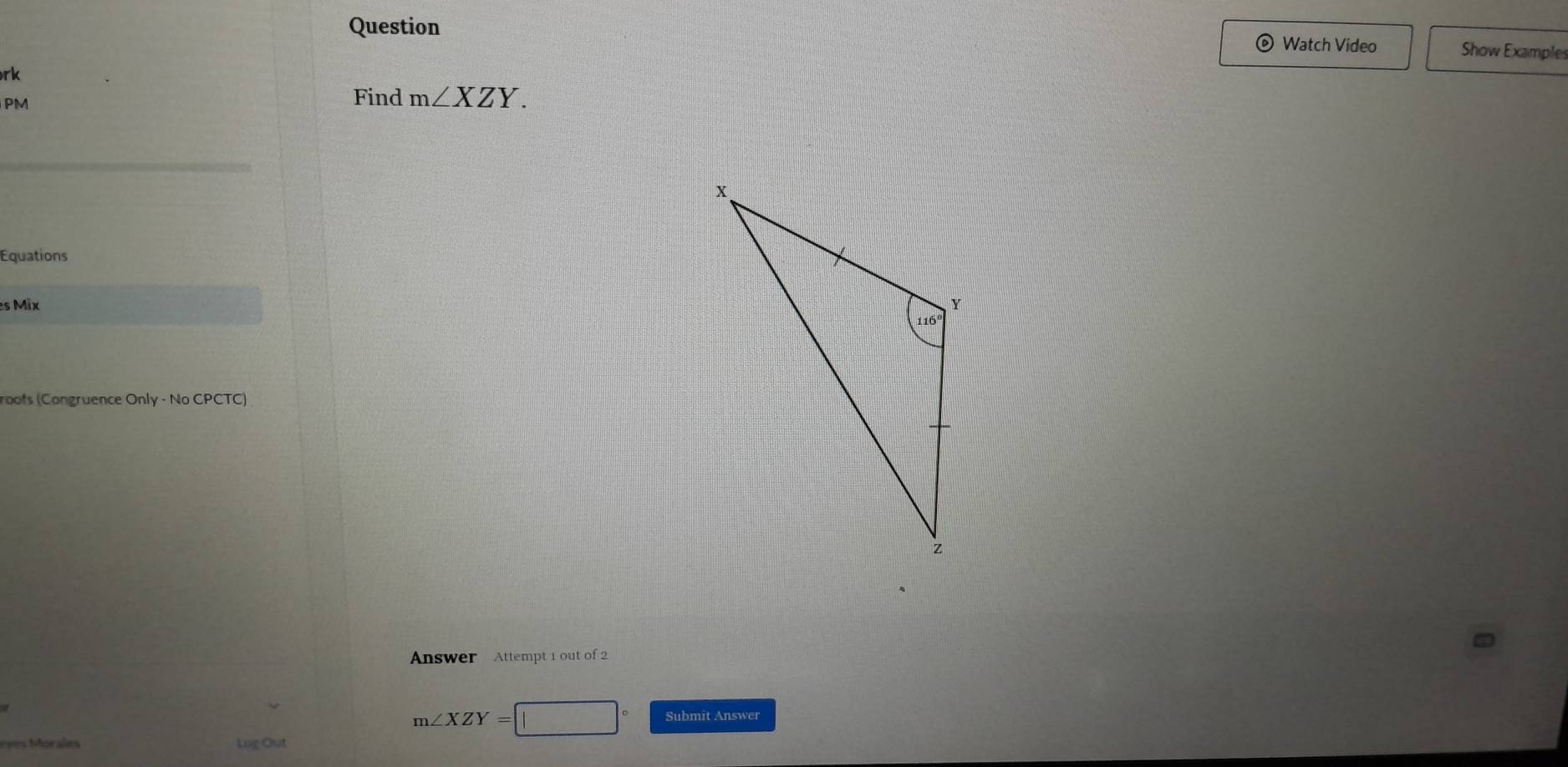 Question Watch Video Show Example
rk
PM
Find m∠ XZY.
Equations
es Mix 
roofs (Congruence Only - No CPCTC)
Answer Attempt 1 out of 2
m∠ XZY=□° Submit Answer
rees Morales Log Out