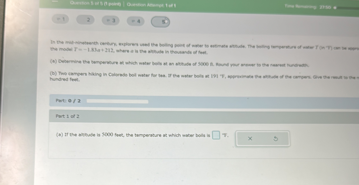 Question Attempt: 1 of 1 
Time Remaining: 27:50 .
1 2 3 = 4 5 
In the mid-nineteenth century, explorers used the boiling point of water to estimate altitude. The bolling temperature of water T(ln^-F) can be appro 
the model T=-1.83a+212 , where is the altitude in thousands of feet. 
(a) Determine the temperature at which water boils at an altitude of 5000 ft. Round your answer to the nearest hundredth. 
(b) Two campers hiking in Colorado boil water for tea. If the water boils at 191°F , approximate the altitude of the campers. Give the resuit to then 
hundred feet. 
Part: 0 / 2 
Part 1 of 2 
(a) If the altitude is 5000 feet, the temperature at which water boils is □°F. X