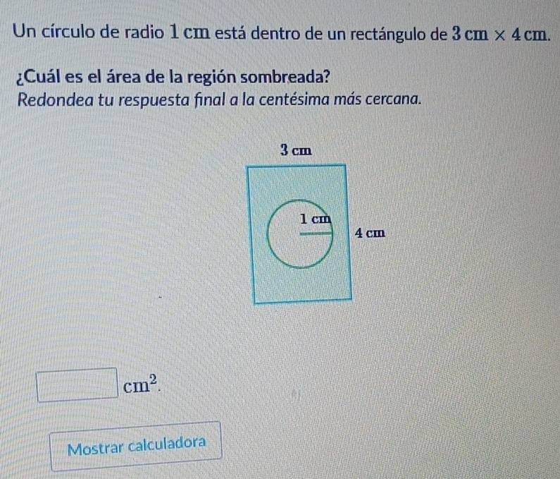 Un círculo de radio 1 cm está dentro de un rectángulo de 3cm* 4cm. 
¿Cuál es el área de la región sombreada? 
Redondea tu respuesta final a la centésima más cercana.
cm^2. 
Mostrar calculadora