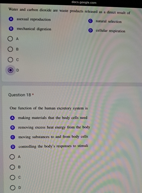 docs.google.com
Water and carbon dioxide are waste products released as a direct result of
A asexual reproduction natural selection
⑬ mechanical digestion D cellular respiration
A
B
C
D
Question 18 *
One function of the human excretory system is
A making materials that the body cells need
removing excess heat energy from the body
● moving substances to and from body cells
D controlling the body's responses to stimuli
A
B
C
D