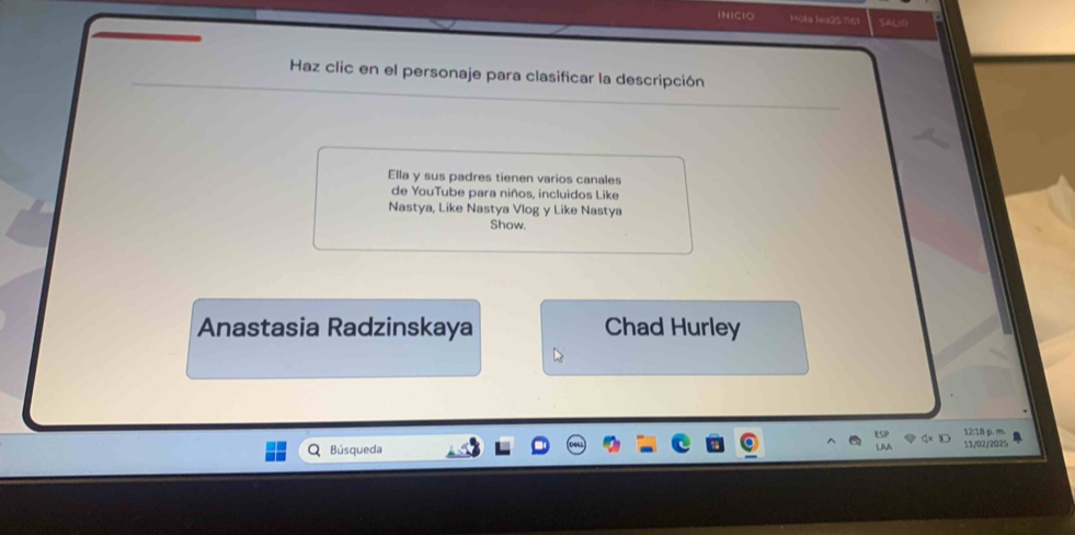 INICIO Holla Ia257161 SAUD 
Haz clic en el personaje para clasificar la descripción 
Ella y sus padres tienen varios canales 
de YouTube para niños, incluidos Like 
Nastya, Like Nastya Vlog y Like Nastya 
Show. 
Anastasia Radzinskaya Chad Hurley 
Búsqueda 11/02/2025 12:18 p. m.