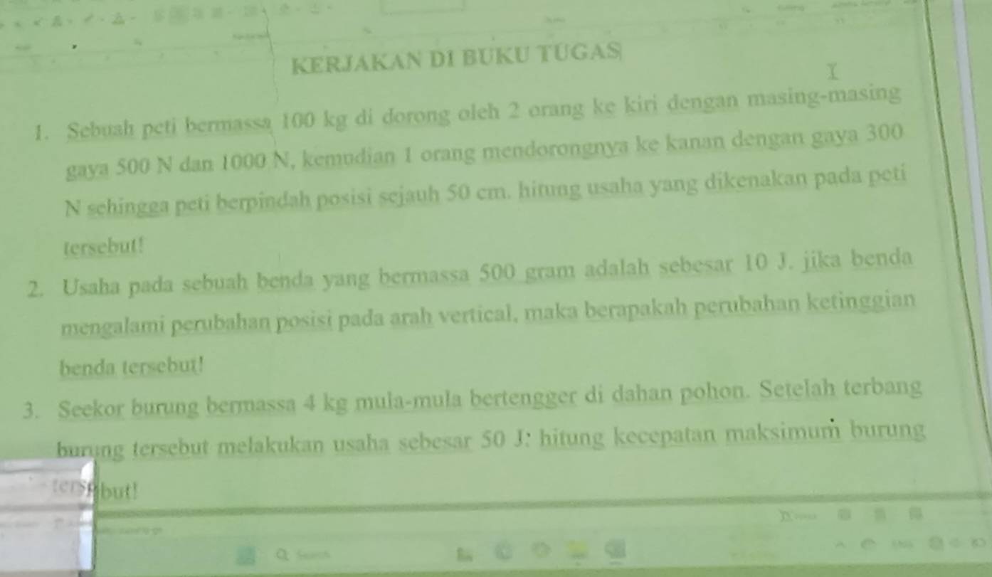 KERJAKAN DI BUKU TÜGAS 
1. Sebuah peti bermassa 100 kg di dorong oleh 2 orang ke kiri dengan masing-masing 
gaya 500 N dan 1000 N, kemudian 1 orang mendorongnya ke kanan dengan gaya 300
N schingga peti berpindah posisi sejauh 50 cm. hitung usaha yang dikenakan pada peti 
tersebut! 
2. Usaha pada sebuah benda yang bermassa 500 gram adalah sebesar 10 J. jika benda 
mengalami perubahan posisi pada arah vertical, maka berapakah perubahan ketinggian 
benda tersebut! 
3. Seekor burung bermassa 4 kg mula-mula bertengger di dahan pohon. Setelah terbang 
burung tersebut melakukan usaha sebesar 50 J : hitung kecepatan maksimum burung 
terspbut!