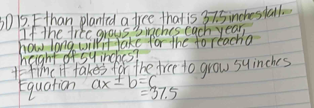 30 15. Fthan planted a free that is 37. 5 inchestall. 
If the free grous 3inches each year
how long willit Jake for the to reacha 
height of sy inches? 
Afinc it takes for the tree to grow suinches 
Equation ax± b=c
=37.5