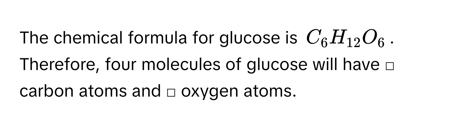 The chemical formula for glucose is $C_6H_12O_6$. Therefore, four molecules of glucose will have □ carbon atoms and □ oxygen atoms.