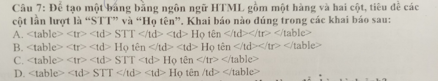 Để tạo một bảng bằng ngôn ngữ HTML gồm một hàng và hai cột, tiêu đề các
cột lần lượt là “STT” và “Họ tên”. Khai báo nào đúng trong các khai báo sau:
A. STT Hoten
B. Hothat en Hrho that en
C. STT Hoten
D. STT Hoten /td>