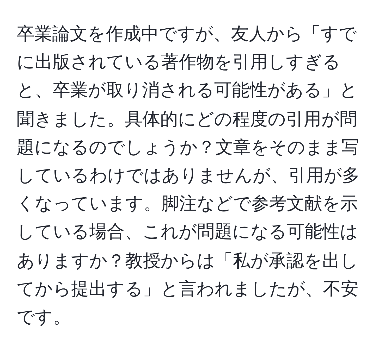 卒業論文を作成中ですが、友人から「すでに出版されている著作物を引用しすぎると、卒業が取り消される可能性がある」と聞きました。具体的にどの程度の引用が問題になるのでしょうか？文章をそのまま写しているわけではありませんが、引用が多くなっています。脚注などで参考文献を示している場合、これが問題になる可能性はありますか？教授からは「私が承認を出してから提出する」と言われましたが、不安です。