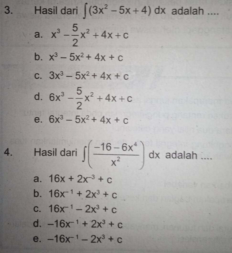 Hasil dari ∈t (3x^2-5x+4)dx × adalah ....
a. x^3- 5/2 x^2+4x+c
b. x^3-5x^2+4x+c
C. 3x^3-5x^2+4x+c
d. 6x^3- 5/2 x^2+4x+c
e. 6x^3-5x^2+4x+c
4. Hasil dari ∈t ( (-16-6x^4)/x^2 )dx adalah ....
a. 16x+2x^(-3)+c
b. 16x^(-1)+2x^3+c
C. 16x^(-1)-2x^3+c
d. -16x^(-1)+2x^3+c
e. -16x^(-1)-2x^3+c